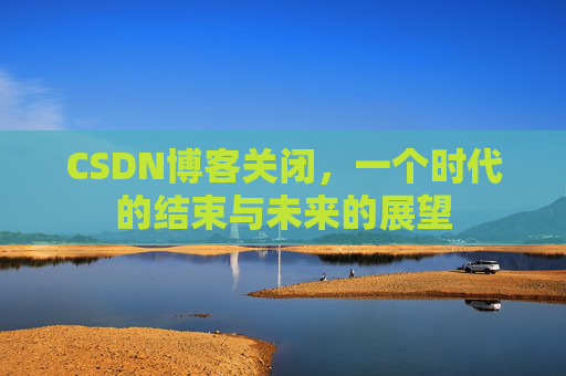 CSDN博客关闭，一个时代的结束与未来的展望